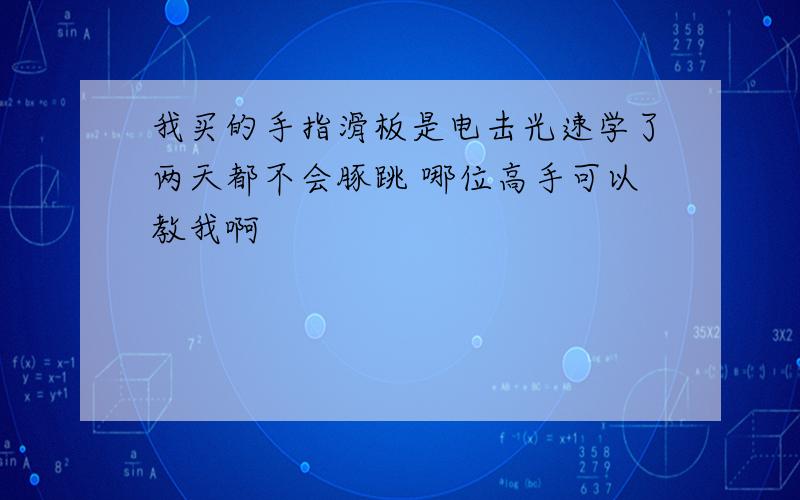 我买的手指滑板是电击光速学了两天都不会豚跳 哪位高手可以教我啊