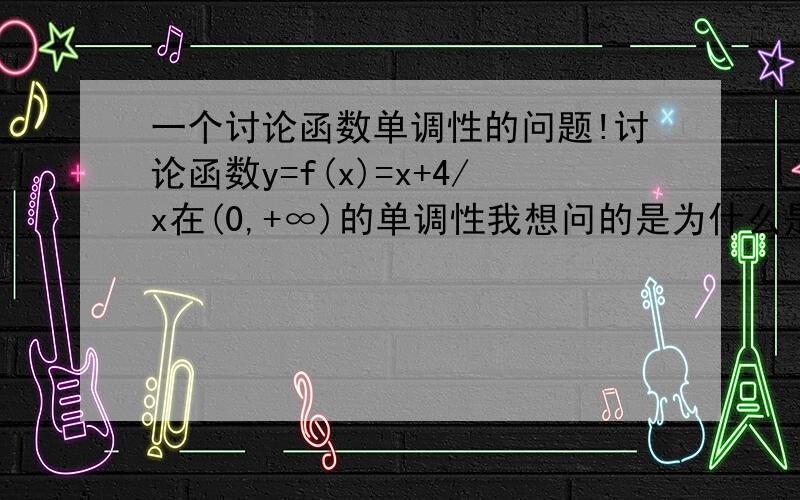 一个讨论函数单调性的问题!讨论函数y=f(x)=x+4/x在(0,+∞)的单调性我想问的是为什么是将(0,+∞)分成(0,2)和(2,+∞)两段而不是分成(0,4)和(4,+∞)两段?我是在学初高中衔接的，请不要用高中的语言