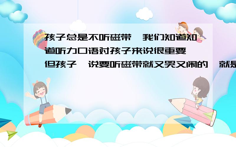 孩子总是不听磁带,我们知道知道听力口语对孩子来说很重要,但孩子一说要听磁带就又哭又闹的,就是不听；我听着还可以的,是那种卡通的,不枯燥