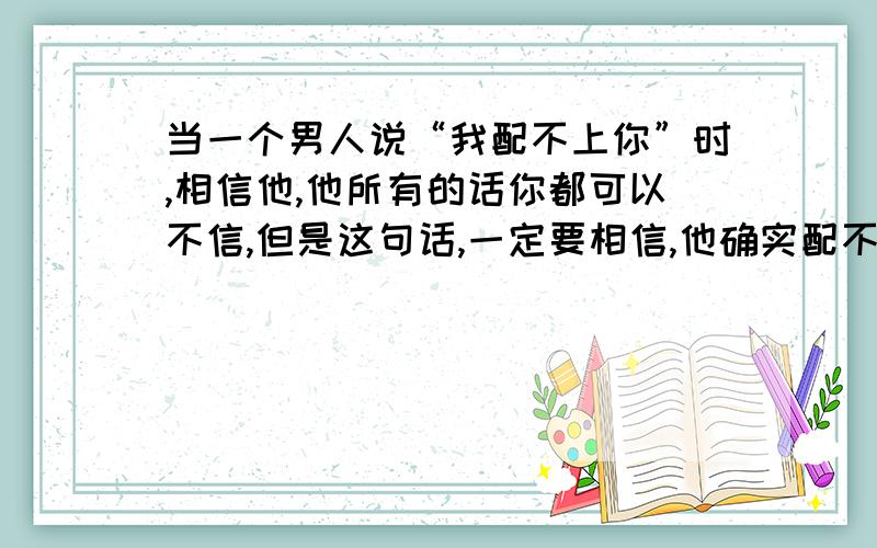 当一个男人说“我配不上你”时,相信他,他所有的话你都可以不信,但是这句话,一定要相信,他确实配不上你.    我配不上你.     这句话就是为他以后种种的劣迹做基础,我当初已经清清楚楚的