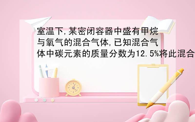 室温下,某密闭容器中盛有甲烷与氧气的混合气体,已知混合气体中碳元素的质量分数为12.5%将此混合气体点燃引爆后,冷却至原温度,求反应容器中的混合气体对氢气的相对密度.相对氢气的密度