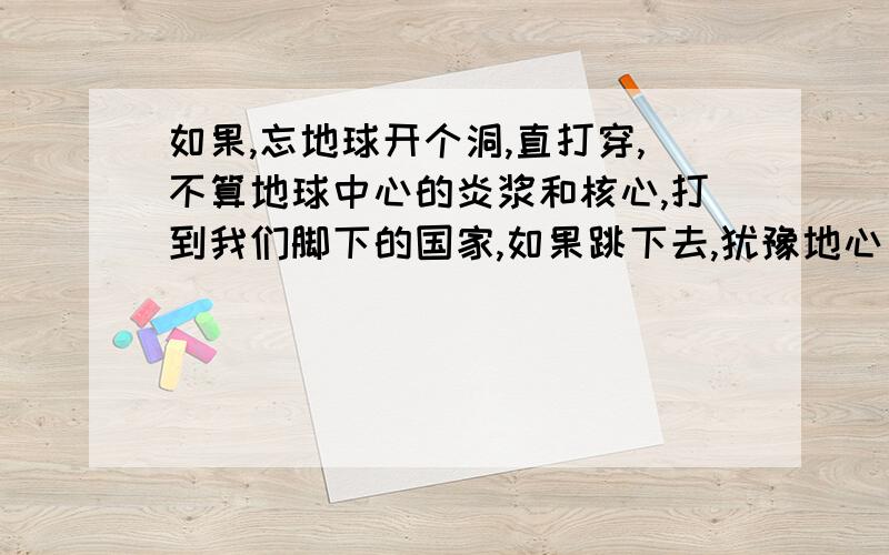 如果,忘地球开个洞,直打穿,不算地球中心的炎浆和核心,打到我们脚下的国家,如果跳下去,犹豫地心引力的原因,我们会停留在中间还是会从我们脚下的国家倒着飞出去,或者会被反弹回来.我要