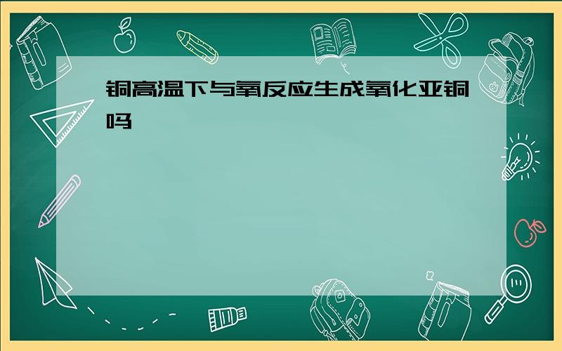 铜高温下与氧反应生成氧化亚铜吗