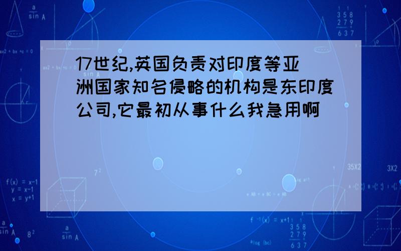 17世纪,英国负责对印度等亚洲国家知名侵略的机构是东印度公司,它最初从事什么我急用啊