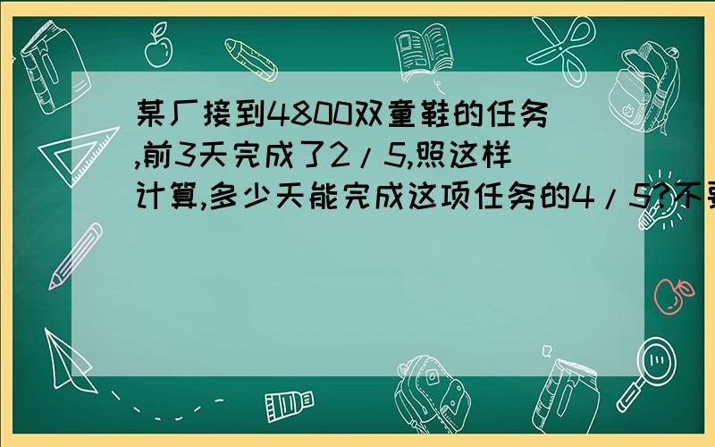 某厂接到4800双童鞋的任务,前3天完成了2/5,照这样计算,多少天能完成这项任务的4/5?不要方程