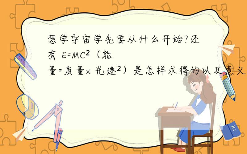 想学宇宙学先要从什么开始?还有 E=MC²（能量=质量×光速²）是怎样求得的以及意义是什么?回答的满意就加30分!以及最基础的公式是什么以及意义