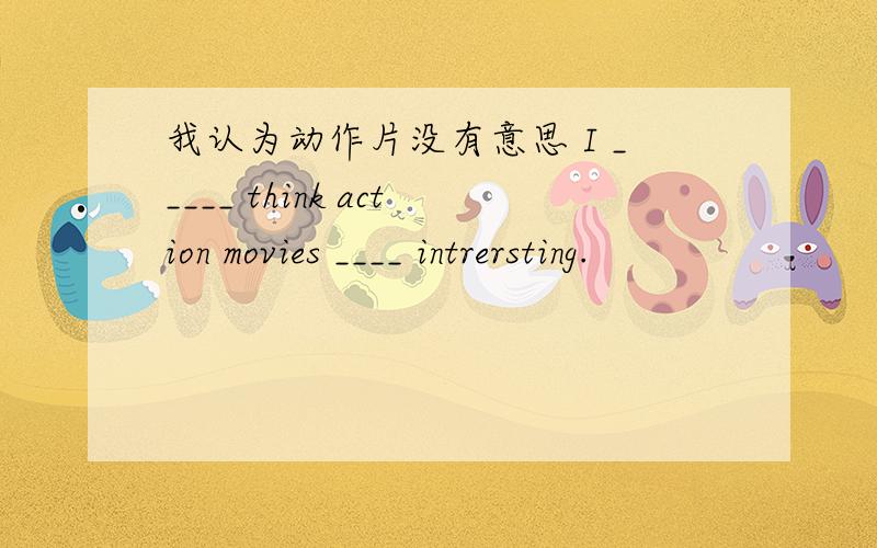 我认为动作片没有意思 I _____ think action movies ____ intrersting.