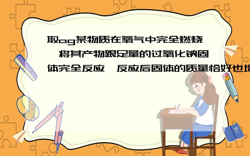 取ag某物质在氧气中完全燃烧,将其产物跟足量的过氧化钠固体完全反应,反应后固体的质量恰好也增加了ag.下列物质不能满足上述结果的是：A．H2 B．CO C．CH3OH D．C2H5OH注意选项啦，网上其他