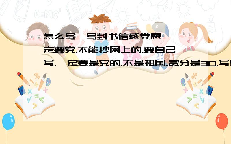 怎么写【写封书信感党恩】,一定要党.不能抄网上的，要自己写，一定要是党的，不是祖国。赏分是30，写得好加20.要多.