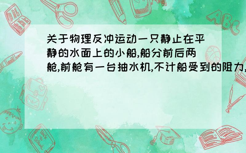 关于物理反冲运动一只静止在平静的水面上的小船,船分前后两舱,前舱有一台抽水机,不计船受到的阻力,且不讨论刚开始抽水和刚停止抽水时的情况,则抽水机从前舱把水抽往后舱时,船的运动