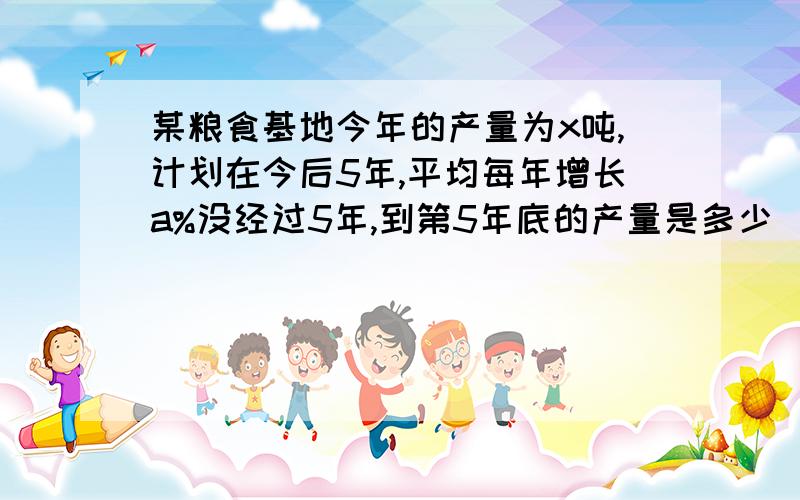 某粮食基地今年的产量为x吨,计划在今后5年,平均每年增长a%没经过5年,到第5年底的产量是多少