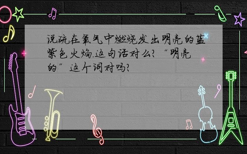 说硫在氧气中燃烧发出明亮的蓝紫色火焰.这句话对么?“明亮的”这个词对吗?