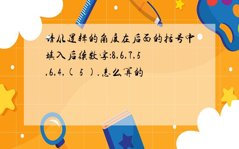 请从逻辑的角度在后面的括号中填入后续数字：8,6,7,5,6,4,( 5 ).怎么算的