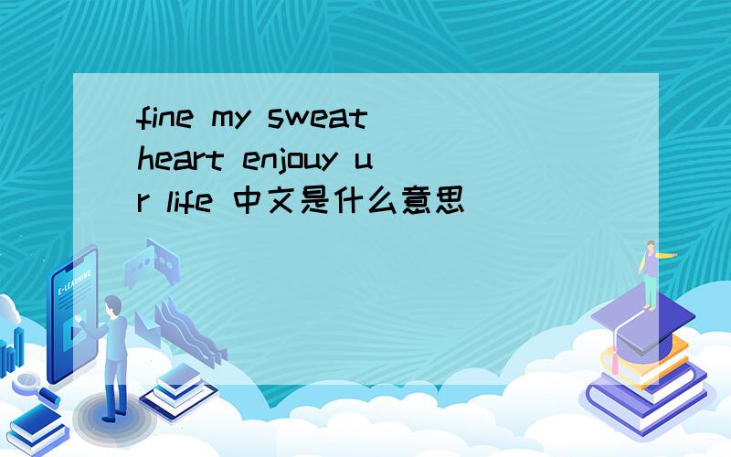 fine my sweat heart enjouy ur life 中文是什么意思