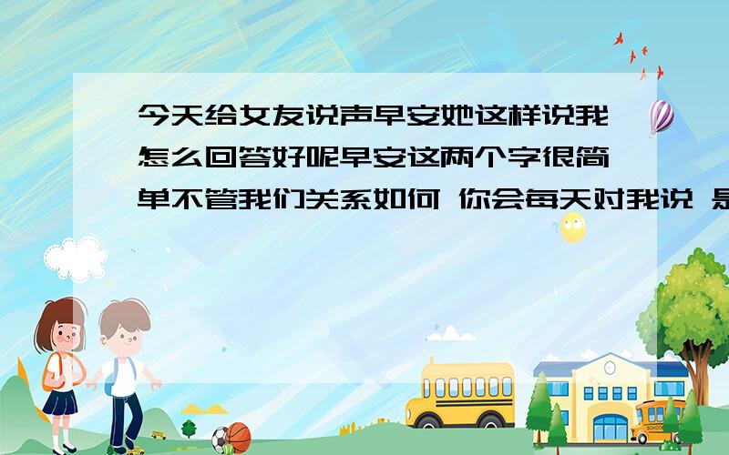 今天给女友说声早安她这样说我怎么回答好呢早安这两个字很简单不管我们关系如何 你会每天对我说 是不是挺矫情的...我怎么回复比较好呢 还有她那句不管关系如何是什么意思