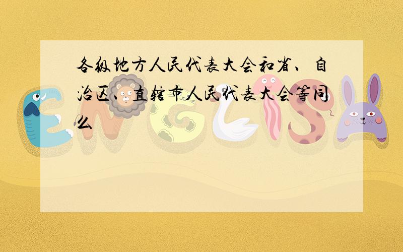 各级地方人民代表大会和省、自治区、直辖市人民代表大会等同么