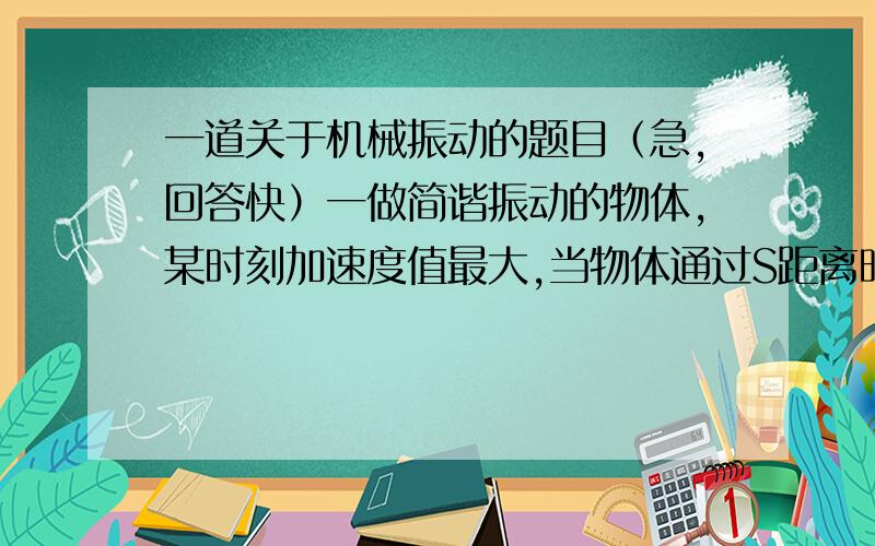 一道关于机械振动的题目（急,回答快）一做简谐振动的物体,某时刻加速度值最大,当物体通过S距离时正好速度值最大,则其振幅可能为最好可以说明一下思路