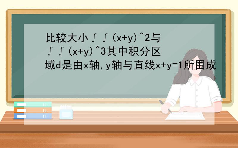 比较大小∫∫(x+y)^2与∫∫(x+y)^3其中积分区域d是由x轴,y轴与直线x+y=1所围成