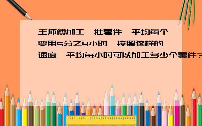 王师傅加工一批零件,平均每个要用5分之4小时,按照这样的速度,平均每小时可以加工多少个零件? （要分部计算,最好讲详细点）