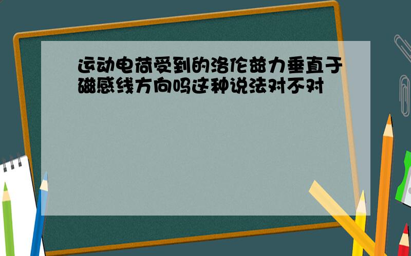 运动电荷受到的洛伦兹力垂直于磁感线方向吗这种说法对不对