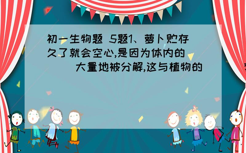 初一生物题 5题1、萝卜贮存久了就会空心,是因为体内的（   ）大量地被分解,这与植物的（   ）有关2、植物细胞既可以（  ）,也可以（   ）,这主要取决于细胞（  ）水溶液的浓度的大小.当周