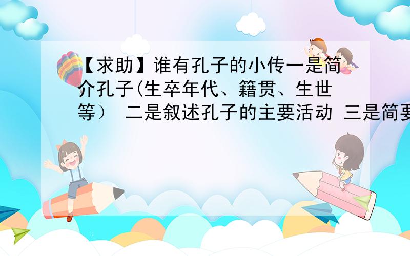 【求助】谁有孔子的小传一是简介孔子(生卒年代、籍贯、生世等） 二是叙述孔子的主要活动 三是简要评述孔子的社会地位或影响 字数在两千字左右其他的历史人物也可以,比如:秦始皇、北