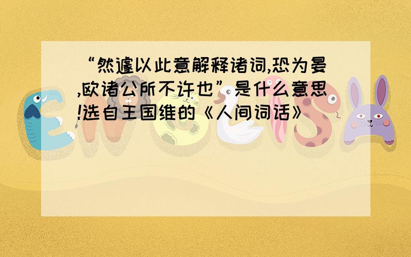 “然遽以此意解释诸词,恐为晏,欧诸公所不许也”是什么意思!选自王国维的《人间词话》