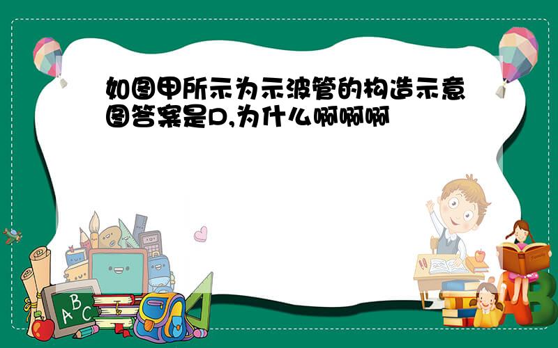 如图甲所示为示波管的构造示意图答案是D,为什么啊啊啊