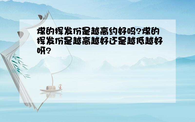 煤的挥发份是越高约好吗?煤的挥发份是越高越好还是越低越好呀?