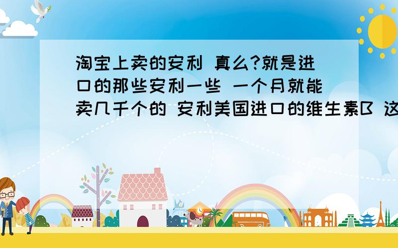 淘宝上卖的安利 真么?就是进口的那些安利一些 一个月就能卖几千个的 安利美国进口的维生素B 这种店会卖假货么?网上的安利 我想买一些国内没有的产品 应该怎么甄别真假?