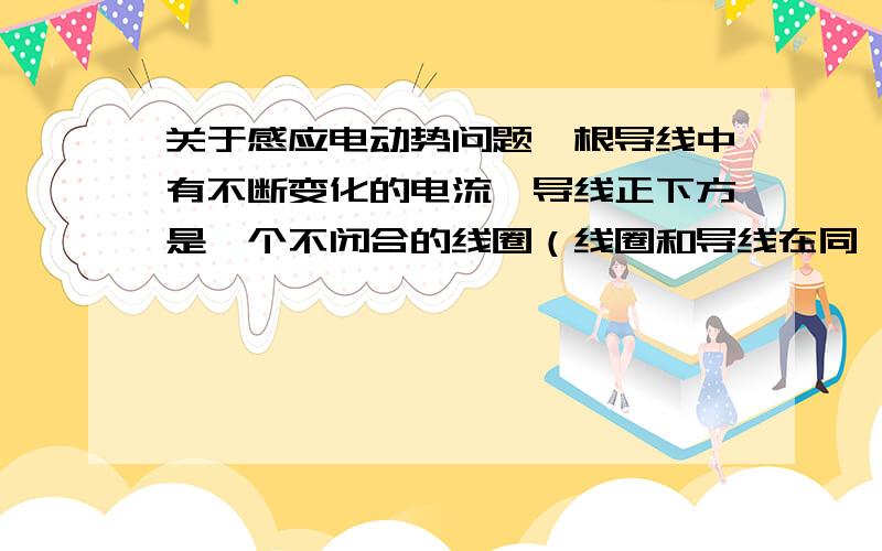 关于感应电动势问题一根导线中有不断变化的电流,导线正下方是一个不闭合的线圈（线圈和导线在同一水平面）,请问这时为什么线圈中会有感应电动势?不是没有磁通量变化也没有切割磁感