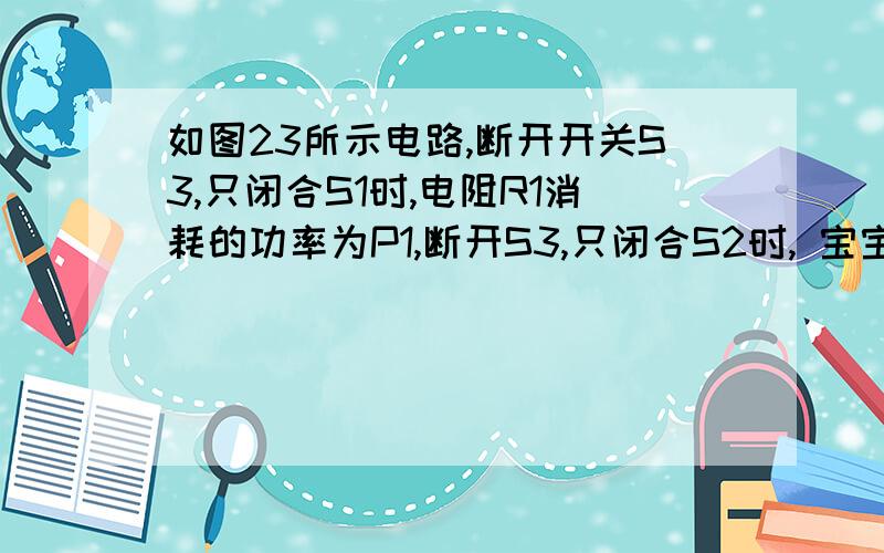 如图23所示电路,断开开关S3,只闭合S1时,电阻R1消耗的功率为P1,断开S3,只闭合S2时, 宝宝57368 | 2010-12-18 | 分享 问题补充：电阻R2消耗的功率为P2,已知P1：P2=4:3,R1=3R2,开关都闭合时,电路消耗的总功