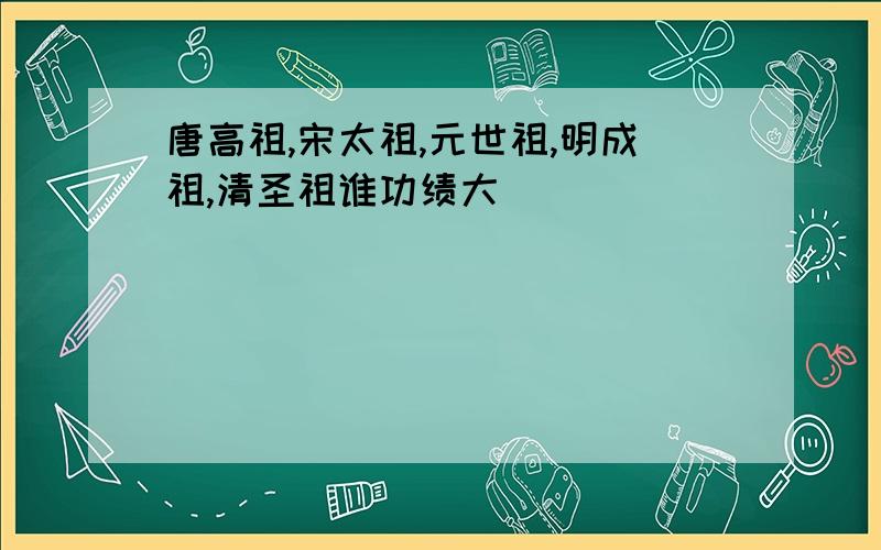 唐高祖,宋太祖,元世祖,明成祖,清圣祖谁功绩大