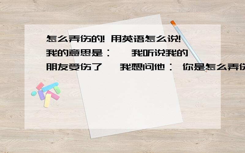 怎么弄伤的! 用英语怎么说!我的意思是：   我听说我的朋友受伤了, 我想问他： 你是怎么弄伤的! 或者说  你是怎么弄去的!     还有“现在还疼不疼啊”怎么说!