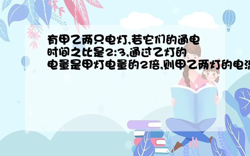 有甲乙两只电灯,若它们的通电时间之比是2:3,通过乙灯的电量是甲灯电量的2倍,则甲乙两灯的电流之比是多少?亲们 快来啊