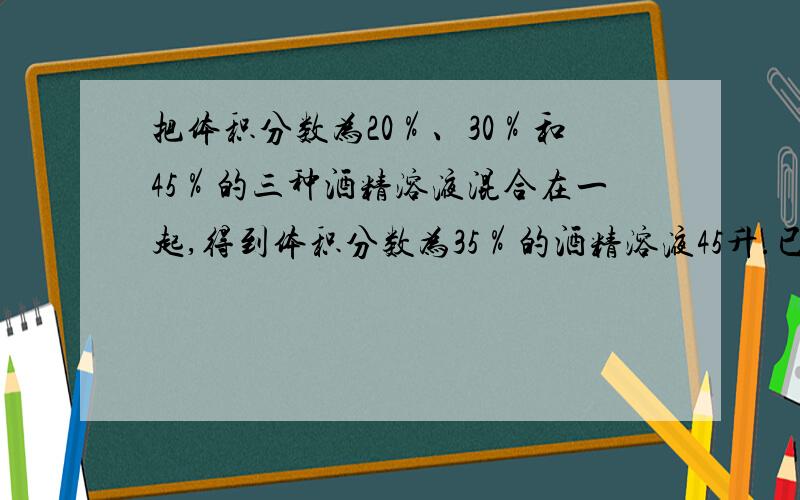 把体积分数为20％、30％和45％的三种酒精溶液混合在一起,得到体积分数为35％的酒精溶液45升.已知体积分数为20％的酒精溶液用量是体积分数的30％的酒精溶液用量的3倍.则每种体积分数的酒