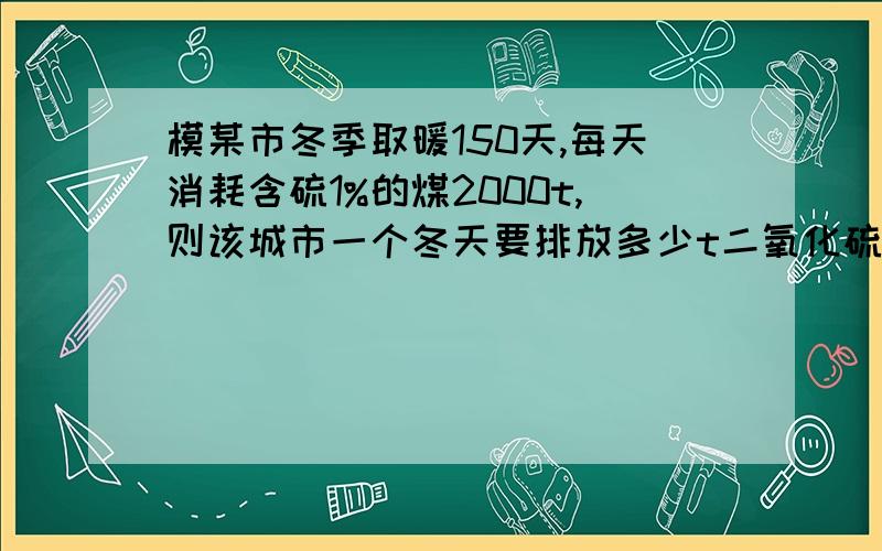 模某市冬季取暖150天,每天消耗含硫1%的煤2000t,则该城市一个冬天要排放多少t二氧化硫?最好是用化学方程式的方法解答