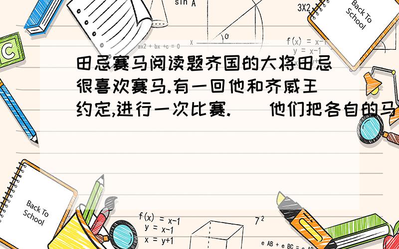 田忌赛马阅读题齐国的大将田忌很喜欢赛马.有一回他和齐威王约定,进行一次比赛.　　他们把各自的马分成上、中、下三等.比赛的时候,上等马对上等马,中等马对中等马,下等马对下等马.由