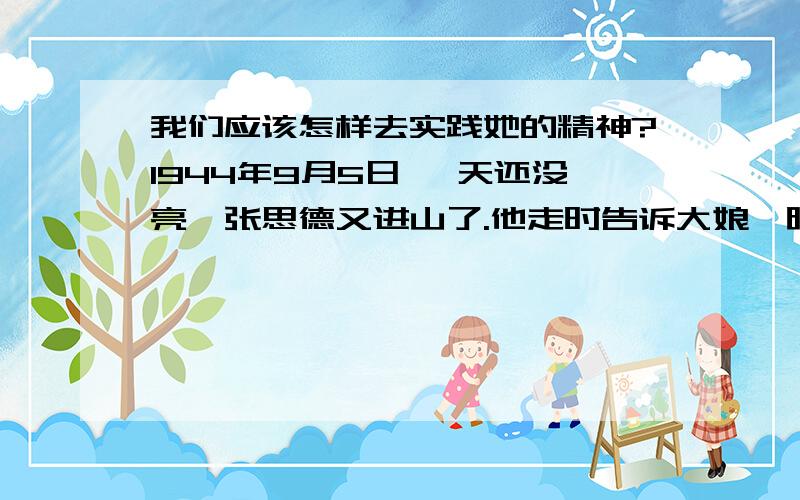 我们应该怎样去实践她的精神?1944年9月5日 ,天还没亮,张思德又进山了.他走时告诉大娘,晚上回来给她背一些碎木炭,以备冬天取暖.可是到了晚上,大娘把晚饭先后热了三次,还不见张思德回来.