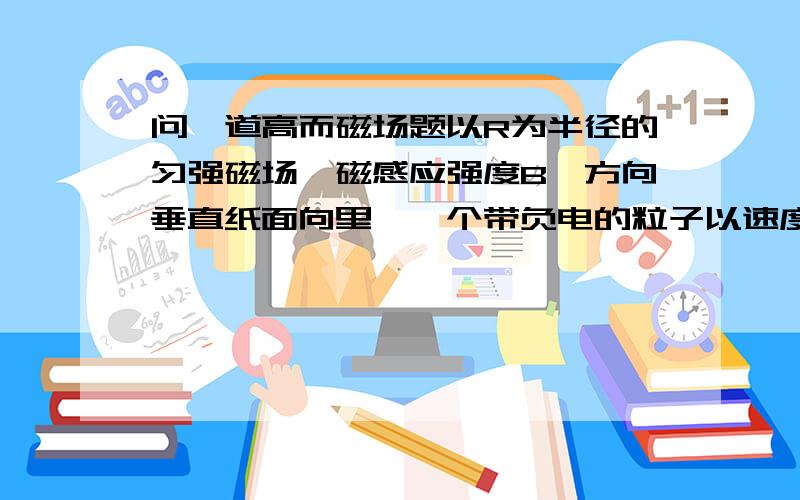 问一道高而磁场题以R为半径的匀强磁场,磁感应强度B,方向垂直纸面向里,一个带负电的粒子以速度V对着圆心O从A射入磁场,并以与入射方向成60°角飞出磁场,求粒子比荷