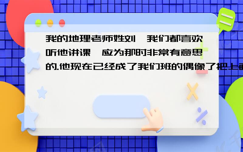 我的地理老师姓刘,我们都喜欢听他讲课,应为那时非常有意思的.他现在已经成了我们班的偶像了把上面的句子翻译成英文