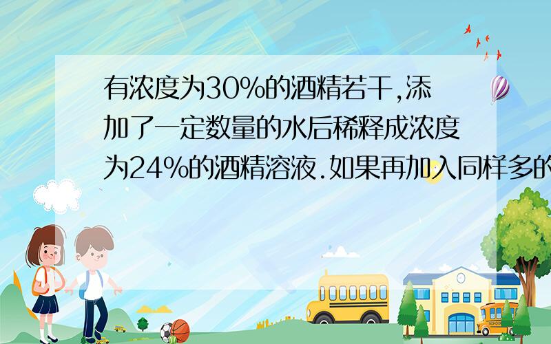 有浓度为30%的酒精若干,添加了一定数量的水后稀释成浓度为24%的酒精溶液.如果再加入同样多的水,那么酒精的浓度变为多少?最好有说明,