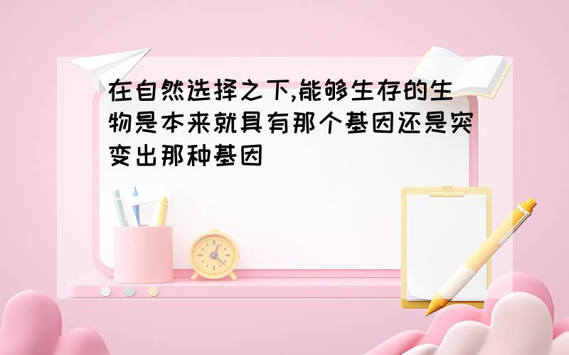 在自然选择之下,能够生存的生物是本来就具有那个基因还是突变出那种基因