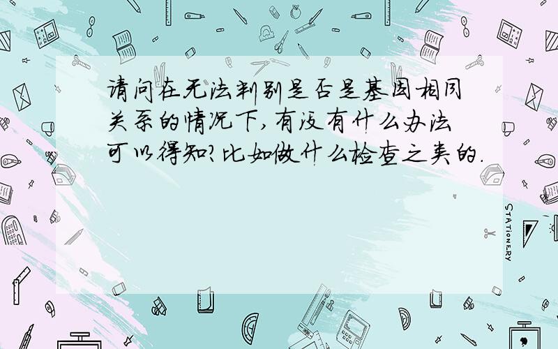 请问在无法判别是否是基因相同关系的情况下,有没有什么办法可以得知?比如做什么检查之类的.