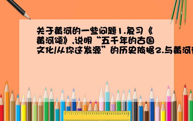 关于黄河的一些问题1.复习《黄河颂》,说明“五千年的古国文化/从你这发源”的历史依据2.与黄河有关的民间故事,神话传说,历史人物故事（三个就够了）3.与黄河有关的俗语,言语,成语,并且