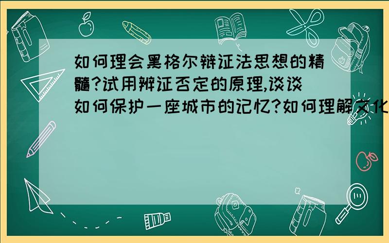 如何理会黑格尔辩证法思想的精髓?试用辨证否定的原理,谈谈如何保护一座城市的记忆?如何理解文化与人的安身立命的关系?