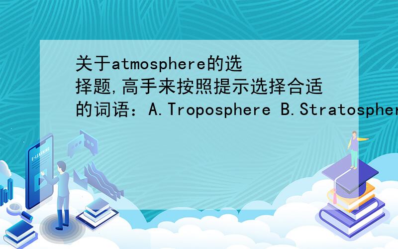 关于atmosphere的选择题,高手来按照提示选择合适的词语：A.Troposphere B.Stratosphere C.Ionosphere D.Exosphere1. made up of charged atoms2.Contains the most gases3. Contains the fewest gases