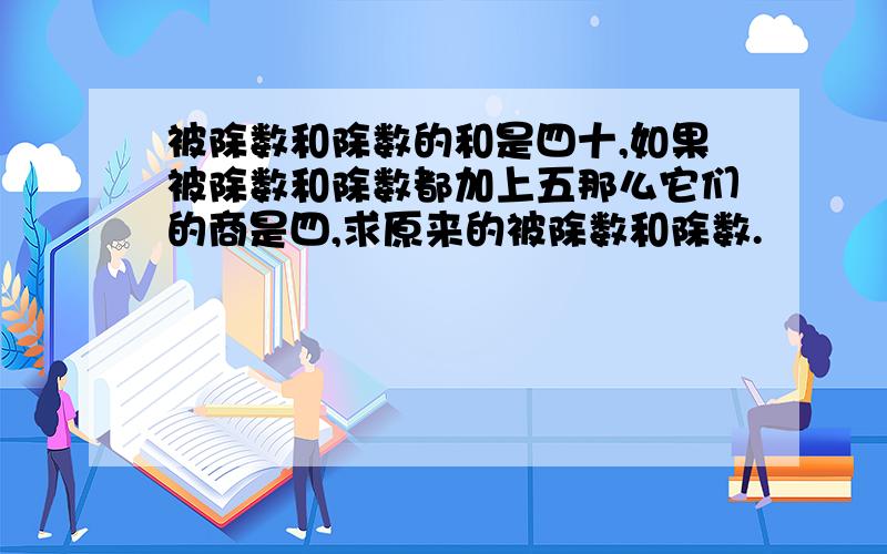 被除数和除数的和是四十,如果被除数和除数都加上五那么它们的商是四,求原来的被除数和除数.