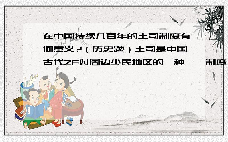 在中国持续几百年的土司制度有何意义?（历史题）土司是中国古代ZF对周边少民地区的一种羁縻制度,这种制度使少民土司长期保持半独立状态,名义上承认ZF领导并交纳象征性的赋税（往往很