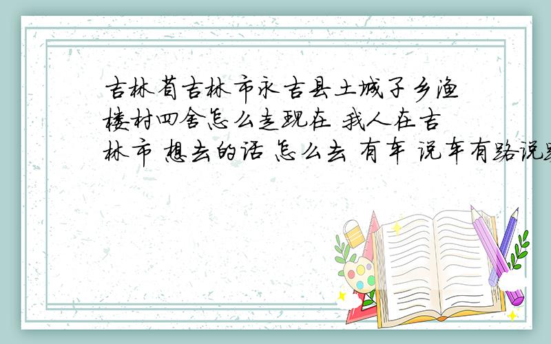 吉林省吉林市永吉县土城子乡渔楼村四舍怎么走现在 我人在吉林市 想去的话 怎么去 有车 说车有路说路